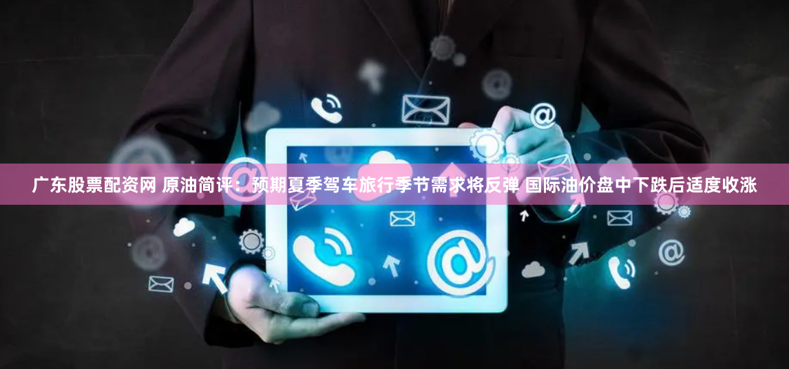 广东股票配资网 原油简评：预期夏季驾车旅行季节需求将反弹 国际油价盘中下跌后适度收涨