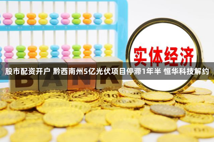 股市配资开户 黔西南州5亿光伏项目停滞1年半 恒华科技解约