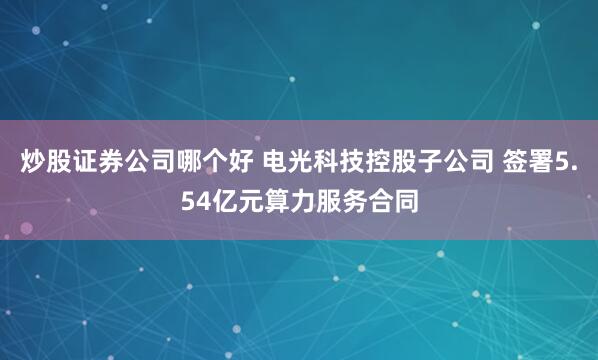 炒股证券公司哪个好 电光科技控股子公司 签署5.54亿元算力服务合同