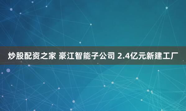 炒股配资之家 豪江智能子公司 2.4亿元新建工厂