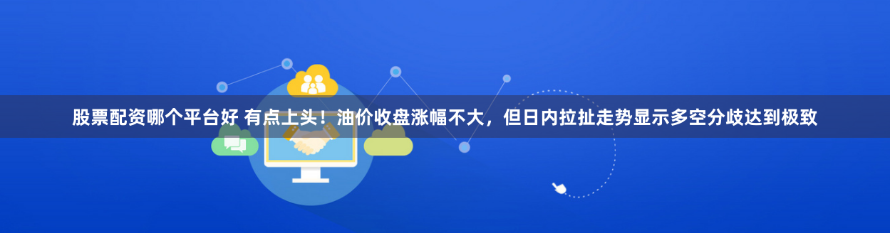 股票配资哪个平台好 有点上头！油价收盘涨幅不大，但日内拉扯走势显示多空分歧达到极致