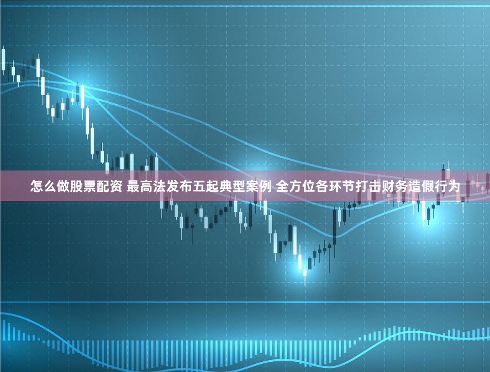 怎么做股票配资 最高法发布五起典型案例 全方位各环节打击财务造假行为
