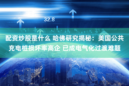 配资炒股是什么 哈佛研究揭秘：美国公共充电桩损坏率高企 已成电气化过渡难题