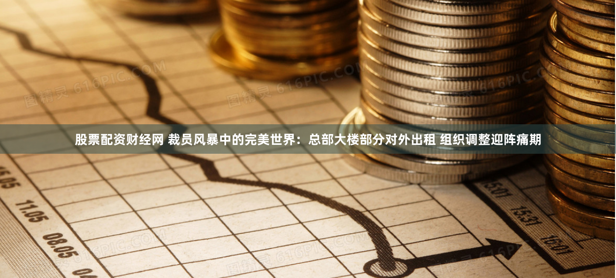 股票配资财经网 裁员风暴中的完美世界:总部大楼部分对外出租 组织调整迎阵痛期