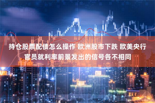 持仓股票配债怎么操作 欧洲股市下跌 欧美央行官员就利率前景发出的信号各不相同