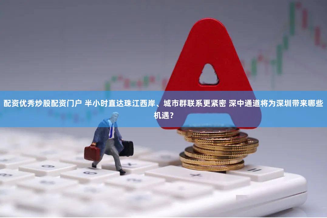 配资优秀炒股配资门户 半小时直达珠江西岸、城市群联系更紧密 深中通道将为深圳带来哪些机遇？