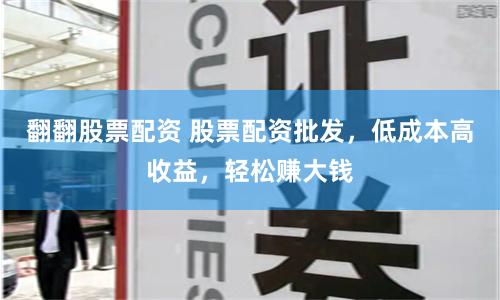 翻翻股票配资 股票配资批发,低成本高收益,轻松赚大钱