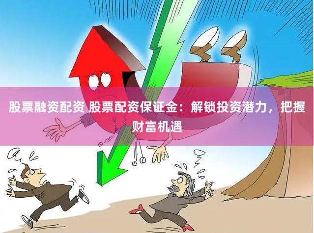股票融资配资 股票配资保证金:解锁投资潜力,把握财富机遇