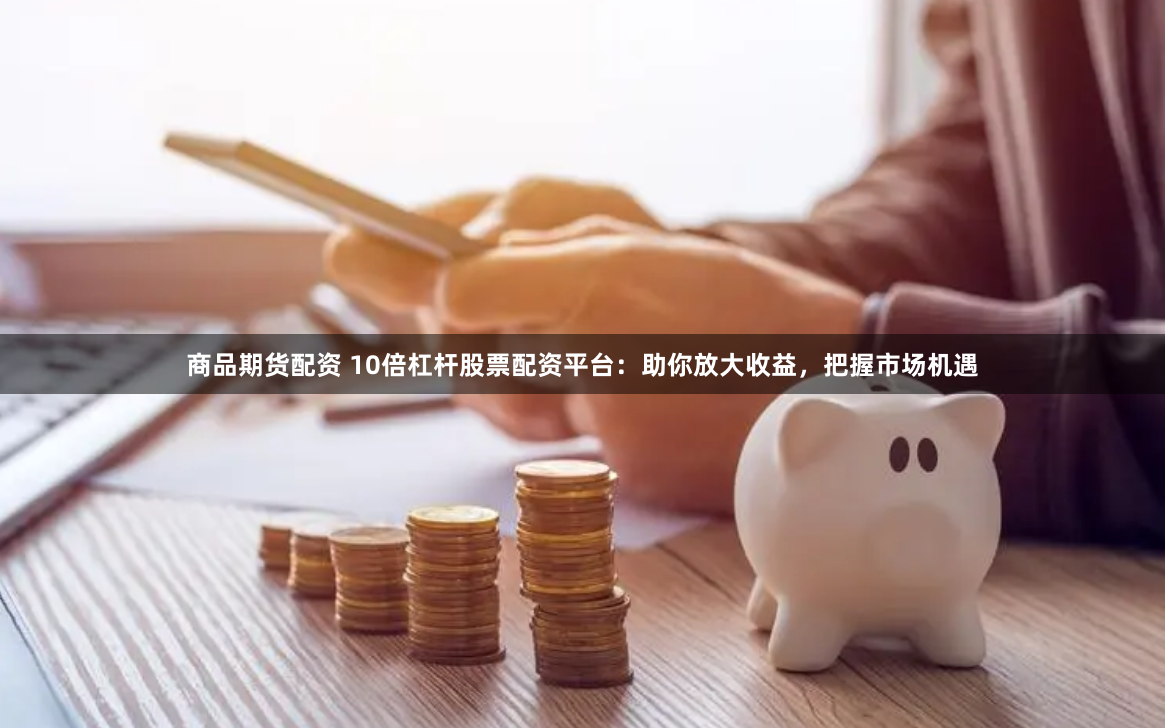 商品期货配资 10倍杠杆股票配资平台：助你放大收益，把握市场机遇