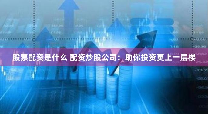 股票配资是什么 配资炒股公司：助你投资更上一层楼