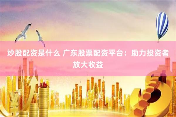 炒股配资是什么 广东股票配资平台:助力投资者放大收益