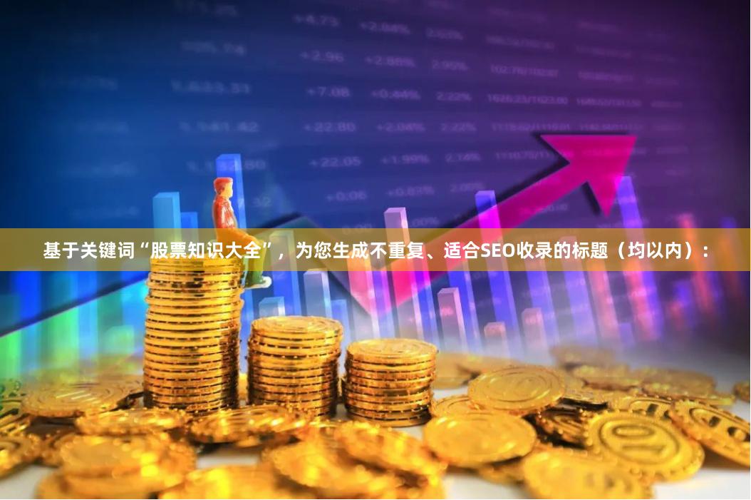 基于关键词“股票知识大全”，为您生成不重复、适合SEO收录的标题（均以内）：